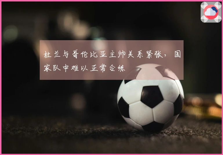 杜兰与哥伦比亚主帅关系紧张，国家队中难以正常合练