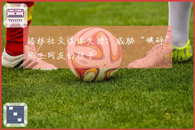 格林社交媒体失控：威胁“碾碎”陌生网友的孩子