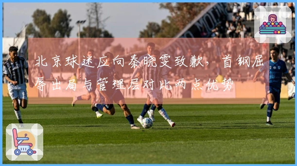 北京球迷应向秦晓雯致歉，首钢屈辱出局与管理层对比两点优势